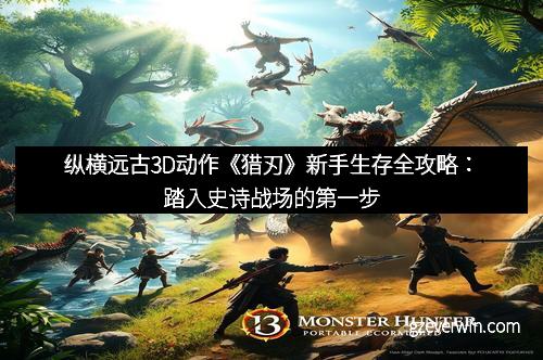 纵横远古3D动作《猎刃》新手生存全攻略：踏入史诗战场的第一步