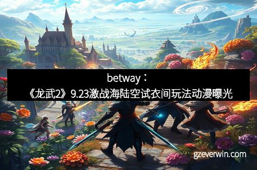 betway：《龙武2》9.23激战海陆空试衣间玩法动漫曝光